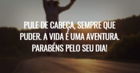Pule de cabeça, sempre que puder. A vida é uma aventura. Parabéns pelo seu dia!