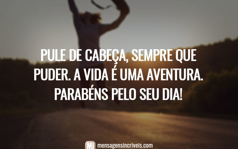 Pule de cabeça, sempre que puder. A vida é uma aventura. Parabéns pelo seu dia!