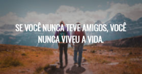 Se você nunca teve amigos, você nunca viveu a vida.
