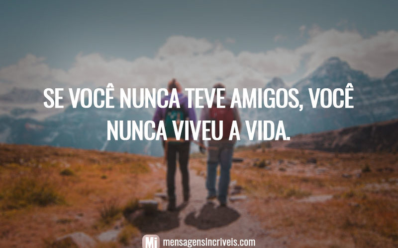 Se você nunca teve amigos, você nunca viveu a vida.