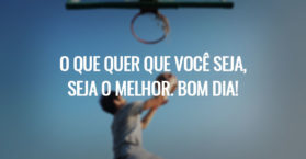 O que quer que você seja, seja o melhor. Bom dia!