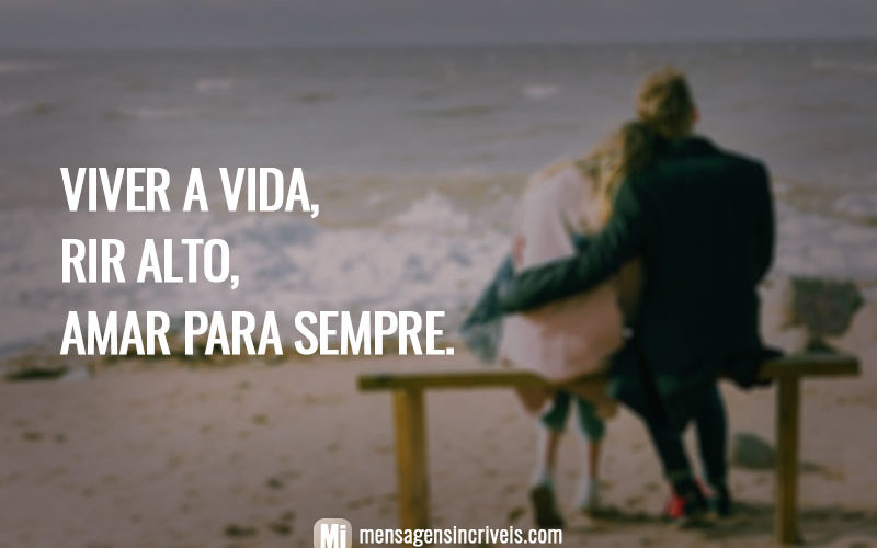 Viver a vida, rir alto, amar para sempre.