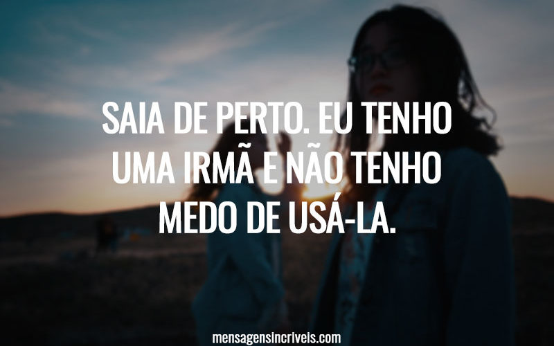Saia de perto. Eu tenho uma irmã e não tenho medo de usá-la.