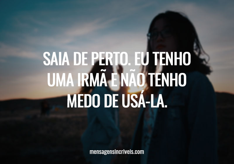 Saia de perto. Eu tenho uma irmã e não tenho medo de usá-la.