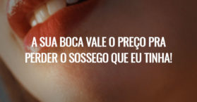 A sua boca vale o preço pra perder o sossego que eu tinha!