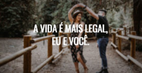 A vida é mais legal, eu e você.