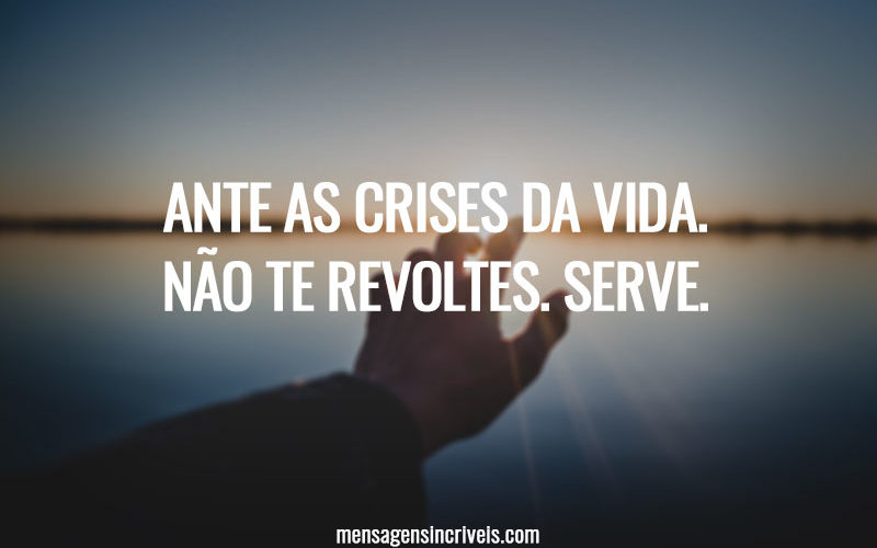 Ante as crises da vida. Não te revoltes. Serve.