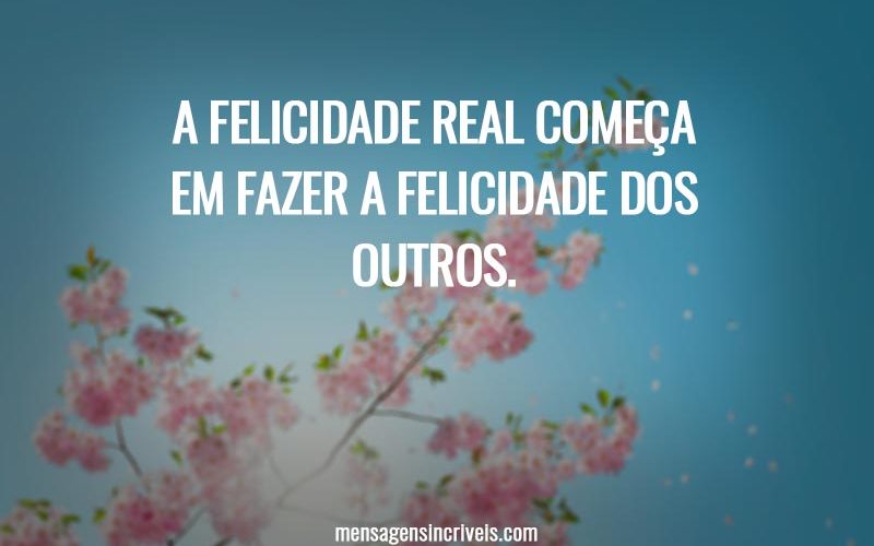 A felicidade real começa em fazer a felicidade dos outros.