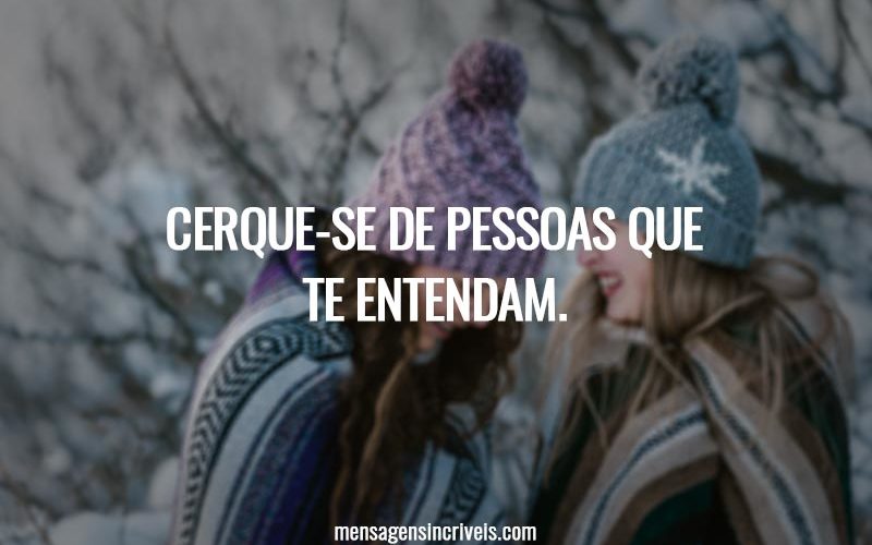 Cerque-se de pessoas que te entendam.