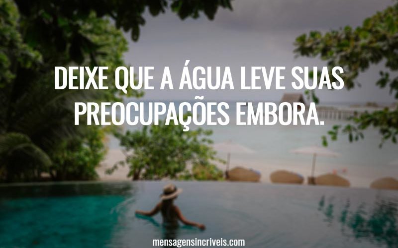 Deixe que a água leve suas preocupações embora.