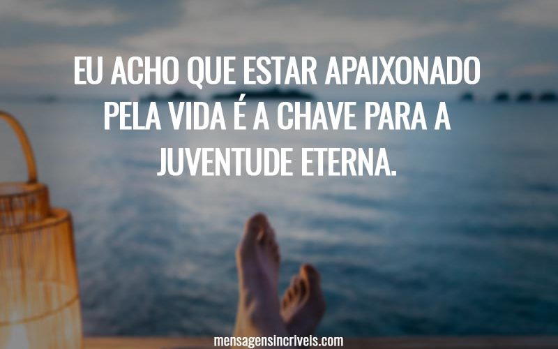 Eu acho que estar apaixonado pela vida é a chave para a juventude eterna.