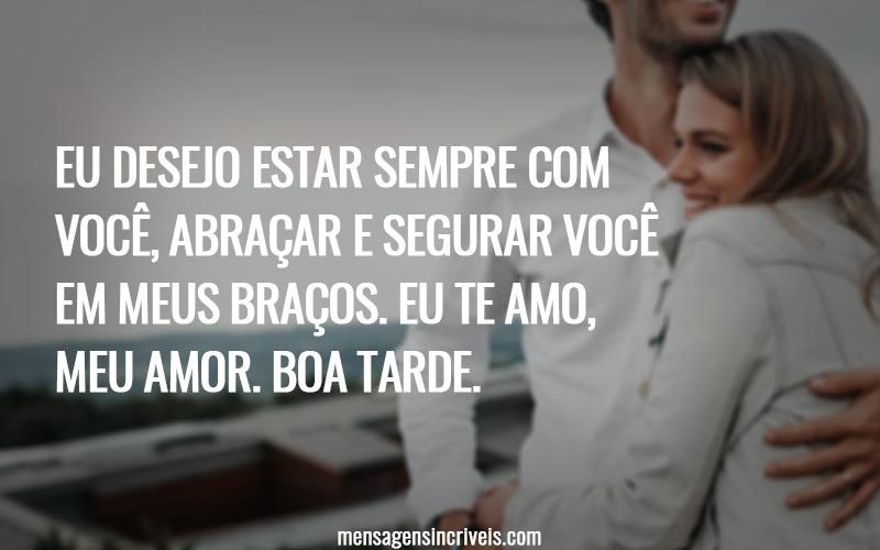 Eu desejo estar sempre com você, abraçar e segurar você em meus braços. Eu te amo, meu amor. Boa tarde.