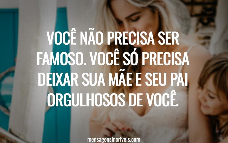Você não precisa ser famoso. Você só precisa deixar sua mãe e seu pai orgulhosos de você.