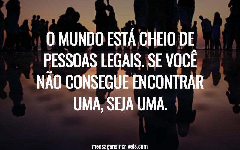 O mundo está cheio de pessoas legais. Se você não consegue encontrar uma, seja uma.