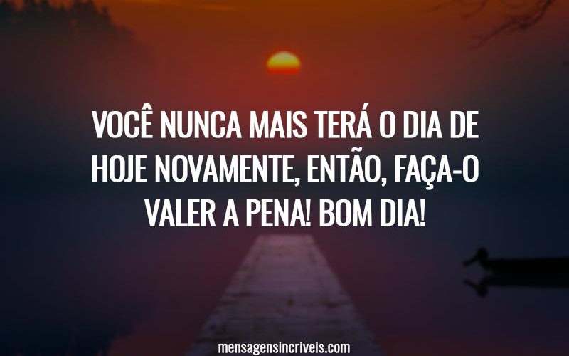 Você nunca mais terá o dia de hoje novamente, então, faça-o valer a pena! Bom dia!