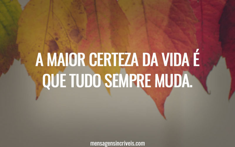 A maior certeza da vida é que tudo sempre muda.