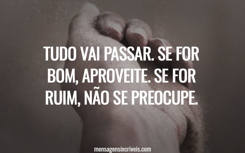 Tudo vai passar. Se for bom, aproveite. Se for ruim, não se preocupe.