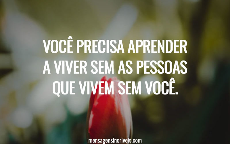 Você precisa aprender a viver sem as pessoas que vivem sem você.