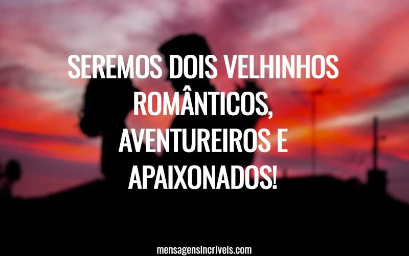 Seremos dois velhinhos românticos, aventureiros e apaixonados!