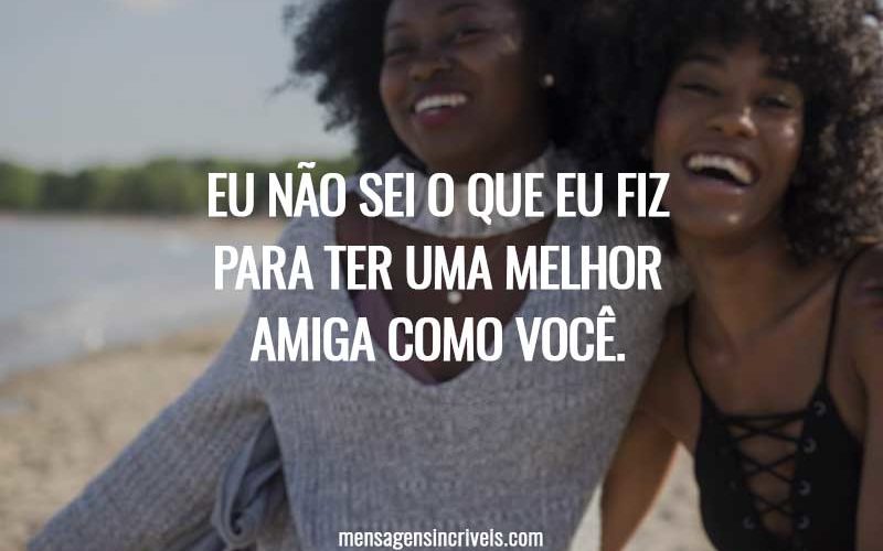 Eu não sei o que eu fiz para ter uma melhor amiga como você.