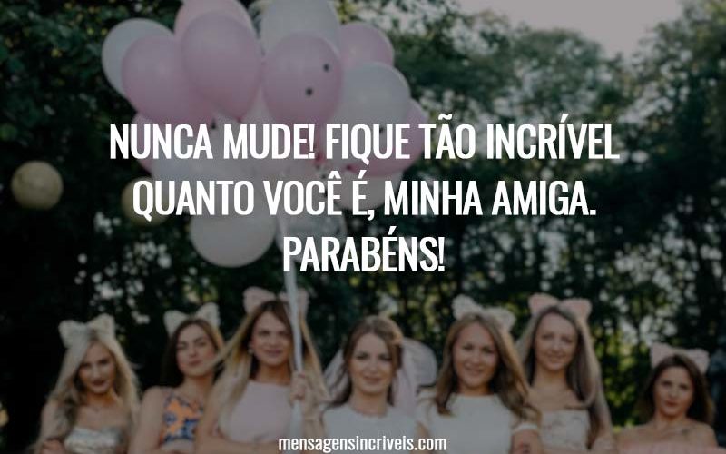 Nunca mude! Fique tão incrível quanto você é, minha amiga. Parabéns!