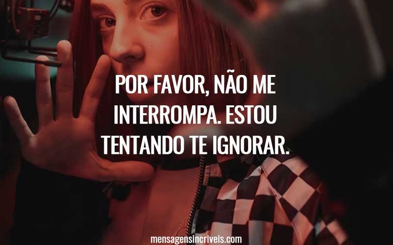 Por favor, não me interrompa. Estou tentando te ignorar.