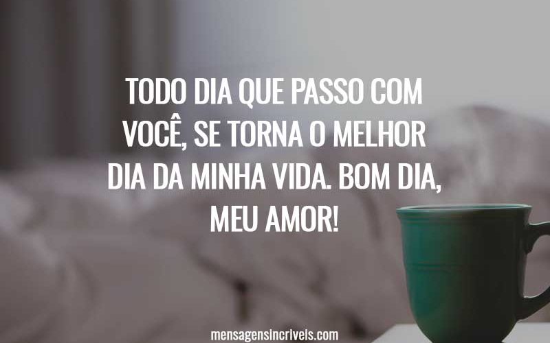 Todo dia que passo com você, se torna o melhor dia da minha vida. Bom dia, meu amor!