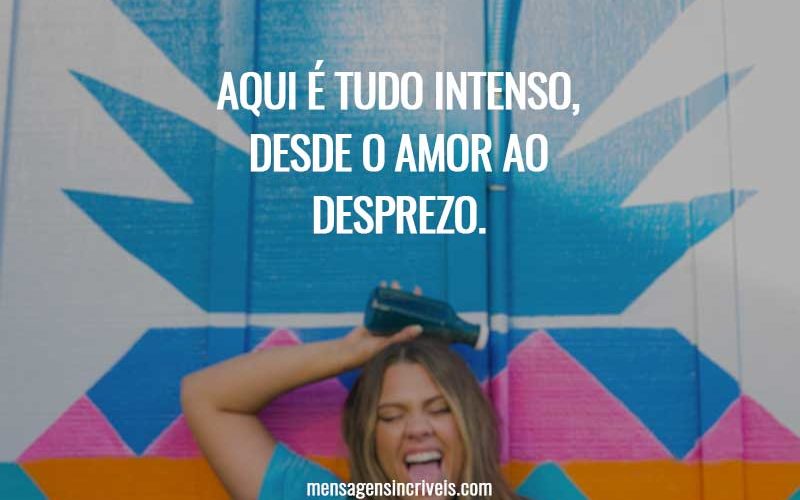 Aqui é tudo intenso, desde o amor ao desprezo.